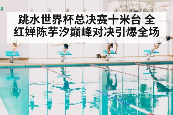 跳水世界杯总决赛十米台 全红婵陈芋汐巅峰对决引爆全场