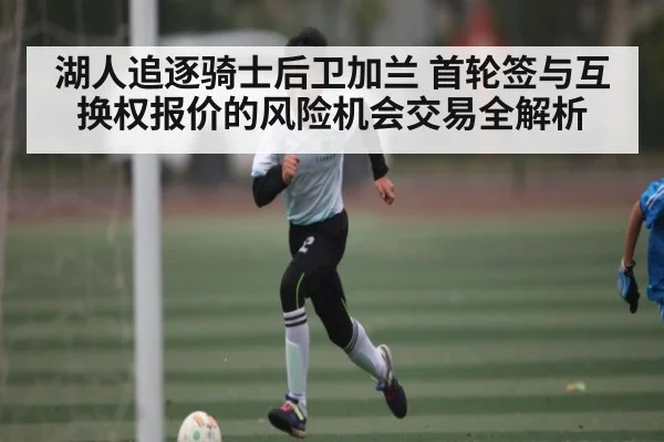 湖人追逐骑士后卫加兰 首轮签与互换权报价的风险机会交易全解析